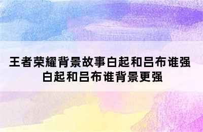 王者荣耀背景故事白起和吕布谁强 白起和吕布谁背景更强